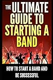 The Ultimate Guide To Starting A Band: How To Start A Band And Be Successful by 
