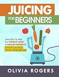 Juicing for Beginners: Learn How to Juice for Weight Loss & Health Benefits If You Have Never Juiced by Olivia Rogers