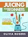 Juicing for Beginners: Learn How to Juice for Weight Loss & Health Benefits If You Have Never Juiced by Olivia Rogers