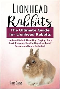 Lionhead Rabbits: Lionhead Rabbit Breeding, Buying, Care, Cost, Keeping, Health, Supplies, Food, Rescue and More Included! The Ultimate Guide for Lionhead Rabbits, by Lolly Brown Lionhead Rabbits: Lionhead Rabbit Breeding, Buying, Care, Cost, Keeping, Health, Supplies, Food, Rescue and More Included! The Ultimate Guide for Lionhead Rabbits, by Lolly Brown