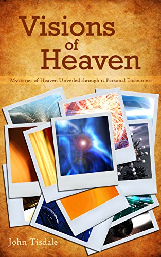 Visions of Heaven: Mysteries of Heaven Unveiled through 12 Personal Encounters by John Tisdale