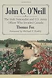 John C. O'Neill: The Irish Nationalist and U.S. Army Officer Who Invaded Canada by Thomas Fox, Foreword by Michael P. Ruddy