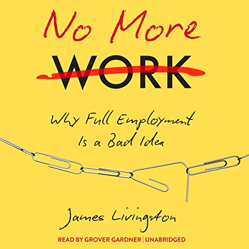 No More Work: Why Full Employment Is a Bad Idea, by James Livingston No More Work: Why Full Employment Is a Bad Idea, by James Livingston