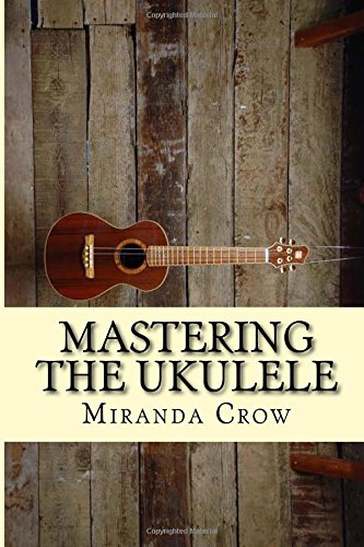 Mastering The Ukulele: Ukulele Techniques and Theory For Beginners - Improved Version (Ukulele for Dummies, Ukulele Chords, Ukulele Theory, Ukulele Songbook, Ukulele songs) (Volume 1)
