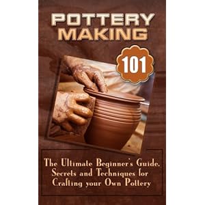 Pottery Making: The Ultimate Beginner’s Guide, Secrets And Techniques For Crafting Your Own Pottery