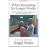 When Reasoning No Longer Works: A Practical Guide for Caregivers Dealing with Dementia &amp; Alzheimer's Care