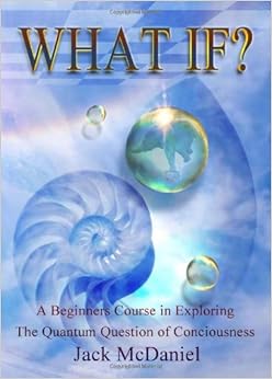 What If?: A Beginners Course In Exploring The Quantum Question Of Consciousness, by Jack McDaniel What If?: A Beginners Course In Exploring The Quantum Question Of Consciousness, by Jack McDaniel