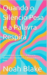 Livro Quando o Silêncio Pesa e a Palavra Respira: racionalidade estrutural e deliberação democrática em James S. Coleman e Robert A. Dahl
