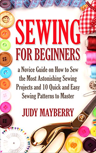 Sewing for Beginners:a Novice Guide on How to Sew the Most Astonishing Sewing Projects and 10 Quick and Easy Sewing Patterns to Master