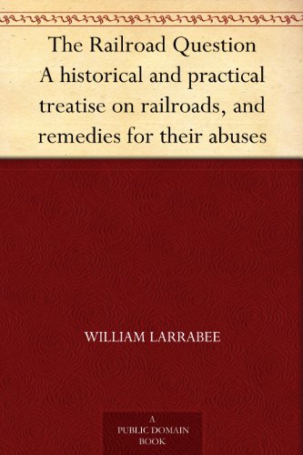 The Railroad Question A historical and practical treatise on railroads, and remedies for their abuses by William Larrabee