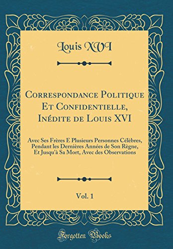 Correspondance Politique Et Confidentielle, Inedite de Louis XVI, Vol. 1: Avec Ses Freres E Plusieurs Personnes Celebres, Pendant Les Dernieres Annees ... (Classic Reprint) (French Edition)