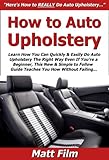 How to Auto Upholstery: Learn How You Can Quickly & Easily Do Auto Upholstery The Right Way Even If You’re a Beginner, This New & Simple to Follow Guide Teaches You How Without Failing