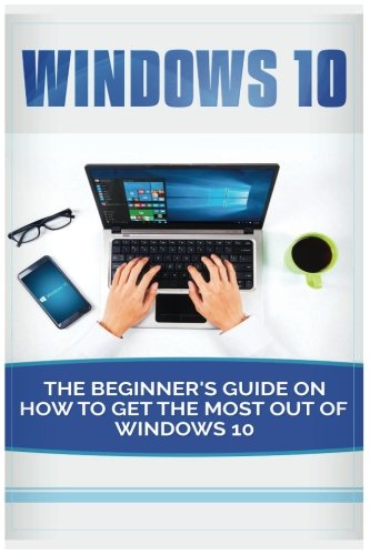 Windows 10: Beginner’s Guide on How to Get the Most out of Windows 10 (2017 updated user guide, tips and tricks, user manual, user guide, Windows 10)