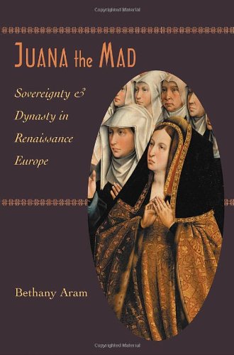 Juana the Mad: Sovereignty and Dynasty in Renaissance Europe (The Johns Hopkins University Studies i by Bethany Aram