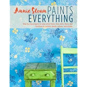 Annie Sloan Paints Everything: Step-by-step projects for your entire home, from walls, floors, and furniture, to curtains, blinds, pillows, and shades