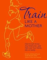 Train Like a Mother: How to Get Across Any Finish Line - and Not Lose Your Family, Job, or Sanity