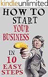 How To Start Your Business In 10 Easy Steps: Be Your Own Boss And Make Money On Your Own Terms