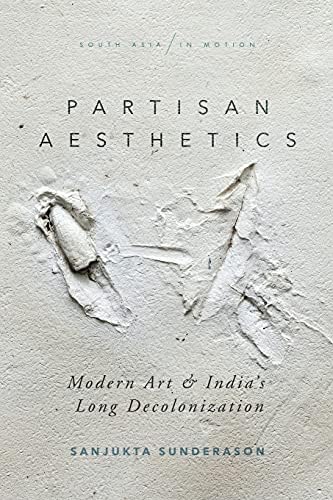 Partisan Aesthetics: Modern Art and India’s Long Decolonization (South Asia in Motion)
