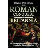 The Roman Conquest of Britannia: The History and Legacy of Roman Britain from Julius Caesar to Hadrian