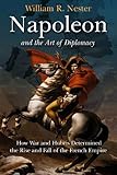 Napoleon and the Art of Diplomacy: How War and Hubris Determined the Rise and Fall of the French Emp by William R. Nester