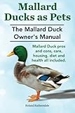 Mallard Ducks as Pets. The Mallard Duck Owner's Manual. Mallard Duck pros and cons, care, housing, diet and health all included. by Mr. Roland Ruthersdale