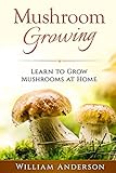 Mushroom Growing - Learn to Grow Mushrooms at Home! by William Anderson