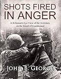 Shots Fired in Anger: A Rifleman's Eye View of the Activities on the Island of Guadalcanal by John B. George