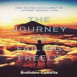 The Journey to Failing Freely: How to Find Fulfillment by Letting Yourself Fail by