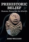 Prehistoric Belief: Shamans, Trance and the Afterllife by Mike Williams
