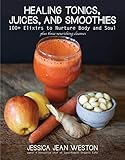 Healing Tonics, Juices, and Smoothies: 100+ Elixirs to Nurture Body and Soul by Jessica Jean Weston