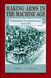Making Arms in the Machine Age: Philadelphia's Frankford Arsenal, 1816-1870 by James  J. Farley