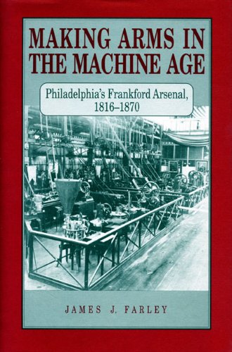 Making Arms in the Machine Age: Philadelphia's Frankford Arsenal, 1816-1870 by James J. Farley