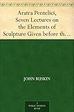 Aratra Pentelici, Seven Lectures on the Elements of Sculpture Given before the University of Oxford in Michaelmas Term, 1870 by