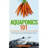 Aquaponics 101: The Easy Beginner’s Guide to Aquaponic Gardening:  How To Build Your Own Backyard Aquaponics System and Grow Organic Vegetables With Hydroponics And Fish (Gardening Books Book 1)