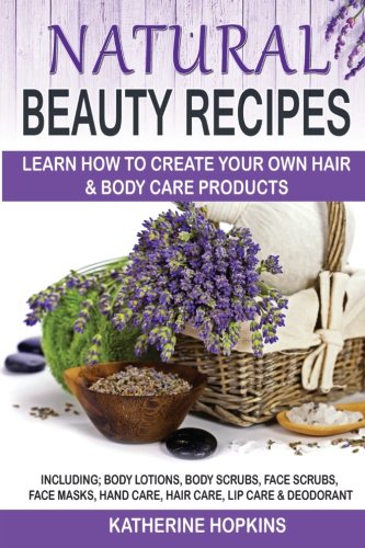 Natural Beauty Recipes: Learn How To Create Your Own Hair & Body Care Products Including; Body Lotions, Body Scrubs, Face Scrubs, Face Masks, Hand ... Skin Care, Beauty Products, Homemade Beauty) by Katherine Hopkins