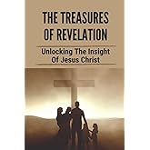 The Treasures Of Revelation: Unlocking The Insight Of Jesus Christ: The Entire Book Of Revelation
