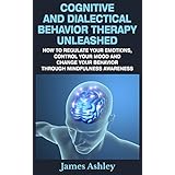 Cognitive And Dialectical Behavior Therapy Unleashed: How To Regulate Your Emotions, Control Your Mood And Change Your Behavior Through Mindfulness Awareness