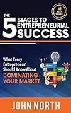 The 5 Stages To Entrepreneurial Success: What Every Entrepreneur Should Know About Dominating Your Market by John North