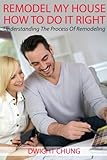 Remodel My House: How To Do It Right - Understanding The Process Of Remodeling by Dwight Chung