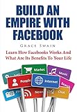 Build An Empire With Facebook: Learn How Facebooks Works And What Are Its Benefits To Your Life by Grace Swain