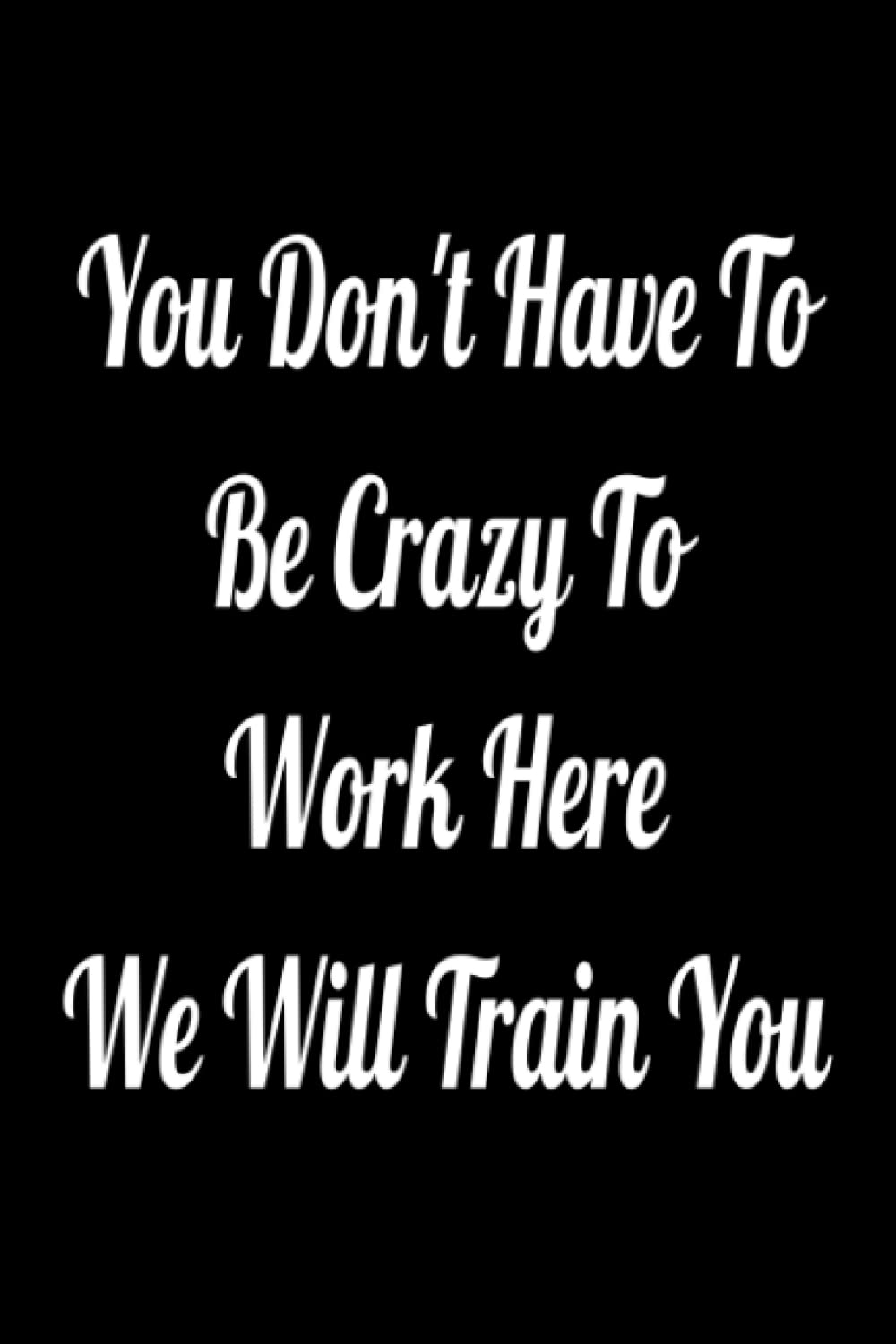 You Don't Have To Be Crazy To Work Here We Will Train You: Lined Notebook , 6 x 9, 110 pages.
