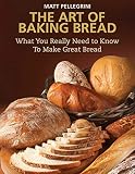 The Art of Baking Bread: What You Really Need to Know to Make Great Bread by Matt Pellegrini