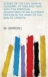 Scenes of the Civil War in Hungary, in 1848 and 1849: With the Personal Adventures of an Austrian Officer in the Army of the Ban of Croatia by W. (Baron.)