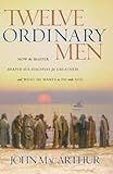 Twelve Ordinary Men: How the Master Shaped His Disciples for Greatness, and What He Wants to Do with by John MacArthur