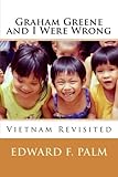 Graham Greene and I Were Wrong: Vietnam Revisited by Edward F. Palm