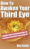 How To Awaken Your Third Eye: A Beginners Guide To Accessing Your Higher Self Contacting Your Spirit Guide & Understanding ESP