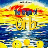 The Origin of ORB: An Extremely Simple Explanation of the Origin of Absolutely Everything (Book of O by White Eagle