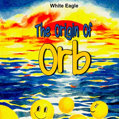 The Origin of ORB: An Extremely Simple Explanation of the Origin of Absolutely Everything (Book of O by White Eagle