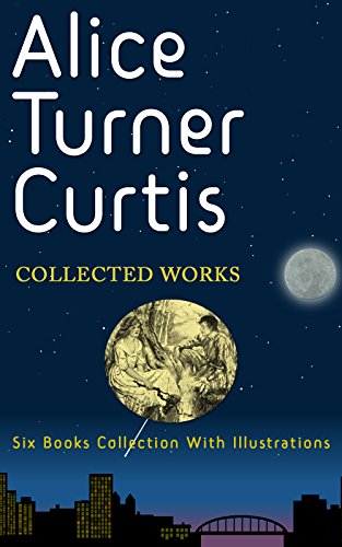Alice Turner Curtis: Collected Works (Illustrated): A Little Maid Of Old Maine, A Little Maid Of Old Philadelphia, Yankee Girl At Fort Sumter, A Little Maid Of Province Town, and many more