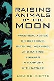 Raising Animals by the Moon: Practical Advice on Breeding, Birthing, Weaning, and Raising Animals in Harmony with Nature by Louise Riotte